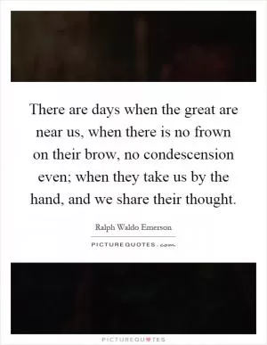 There are days when the great are near us, when there is no frown on their brow, no condescension even; when they take us by the hand, and we share their thought Picture Quote #1