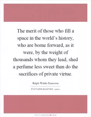 The merit of those who fill a space in the world’s history, who are borne forward, as it were, by the weight of thousands whom they lead, shed a perfume less sweet than do the sacrifices of private virtue Picture Quote #1
