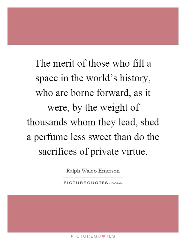 The merit of those who fill a space in the world's history, who are borne forward, as it were, by the weight of thousands whom they lead, shed a perfume less sweet than do the sacrifices of private virtue Picture Quote #1