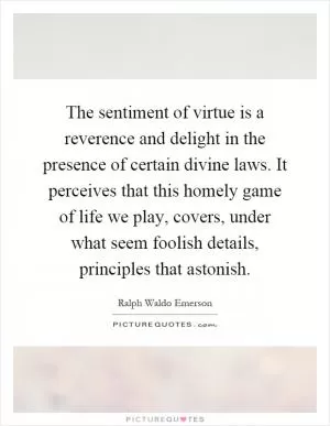The sentiment of virtue is a reverence and delight in the presence of certain divine laws. It perceives that this homely game of life we play, covers, under what seem foolish details, principles that astonish Picture Quote #1