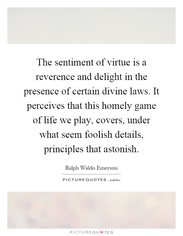 The sentiment of virtue is a reverence and delight in the presence of certain divine laws. It perceives that this homely game of life we play, covers, under what seem foolish details, principles that astonish Picture Quote #1