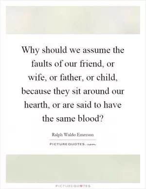 Why should we assume the faults of our friend, or wife, or father, or child, because they sit around our hearth, or are said to have the same blood? Picture Quote #1