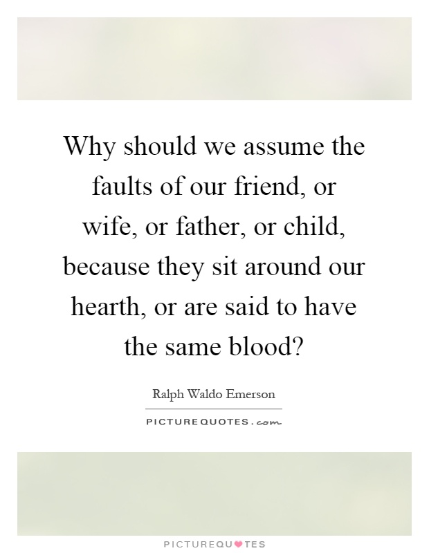 Why should we assume the faults of our friend, or wife, or father, or child, because they sit around our hearth, or are said to have the same blood? Picture Quote #1