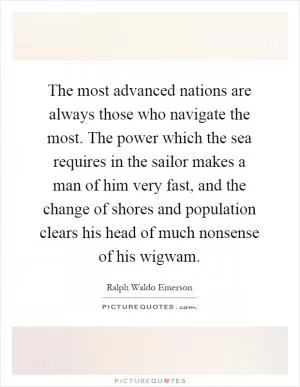 The most advanced nations are always those who navigate the most. The power which the sea requires in the sailor makes a man of him very fast, and the change of shores and population clears his head of much nonsense of his wigwam Picture Quote #1