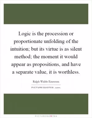 Logic is the procession or proportionate unfolding of the intuition; but its virtue is as silent method; the moment it would appear as propositions, and have a separate value, it is worthless Picture Quote #1