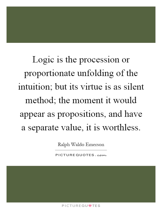 Logic is the procession or proportionate unfolding of the intuition; but its virtue is as silent method; the moment it would appear as propositions, and have a separate value, it is worthless Picture Quote #1