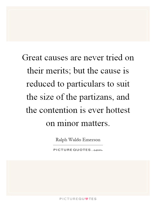 Great causes are never tried on their merits; but the cause is reduced to particulars to suit the size of the partizans, and the contention is ever hottest on minor matters Picture Quote #1