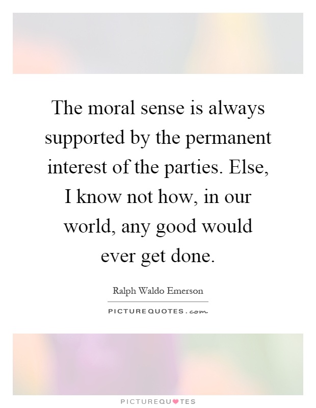 The moral sense is always supported by the permanent interest of the parties. Else, I know not how, in our world, any good would ever get done Picture Quote #1