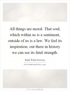 All things are moral. That soul, which within us is a sentiment, outside of us is a law. We feel its inspiration; out there in history we can see its fatal strength Picture Quote #1