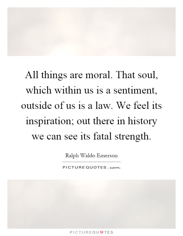 All things are moral. That soul, which within us is a sentiment, outside of us is a law. We feel its inspiration; out there in history we can see its fatal strength Picture Quote #1