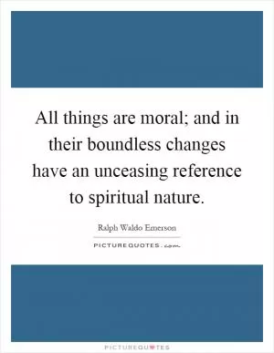 All things are moral; and in their boundless changes have an unceasing reference to spiritual nature Picture Quote #1