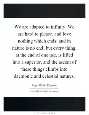 We are adapted to infinity. We are hard to please, and love nothing which ends: and in nature is no end; but every thing, at the end of one use, is lifted into a superior, and the ascent of these things climbs into daemonic and celestial natures Picture Quote #1