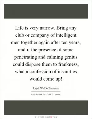 Life is very narrow. Bring any club or company of intelligent men together again after ten years, and if the presence of some penetrating and calming genius could dispose them to frankness, what a confession of insanities would come up! Picture Quote #1