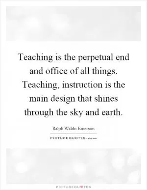 Teaching is the perpetual end and office of all things. Teaching, instruction is the main design that shines through the sky and earth Picture Quote #1