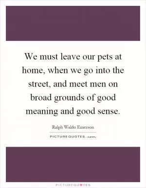 We must leave our pets at home, when we go into the street, and meet men on broad grounds of good meaning and good sense Picture Quote #1
