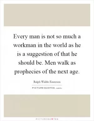 Every man is not so much a workman in the world as he is a suggestion of that he should be. Men walk as prophecies of the next age Picture Quote #1