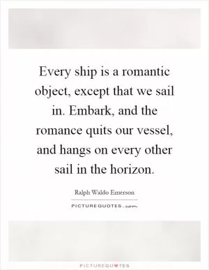 Every ship is a romantic object, except that we sail in. Embark, and the romance quits our vessel, and hangs on every other sail in the horizon Picture Quote #1