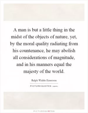 A man is but a little thing in the midst of the objects of nature, yet, by the moral quality radiating from his countenance, he may abolish all considerations of magnitude, and in his manners equal the majesty of the world Picture Quote #1