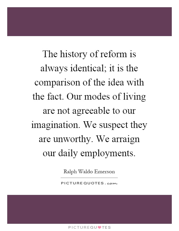 The history of reform is always identical; it is the comparison of the idea with the fact. Our modes of living are not agreeable to our imagination. We suspect they are unworthy. We arraign our daily employments Picture Quote #1