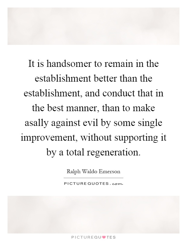 It is handsomer to remain in the establishment better than the establishment, and conduct that in the best manner, than to make asally against evil by some single improvement, without supporting it by a total regeneration Picture Quote #1