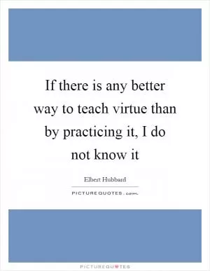 If there is any better way to teach virtue than by practicing it, I do not know it Picture Quote #1