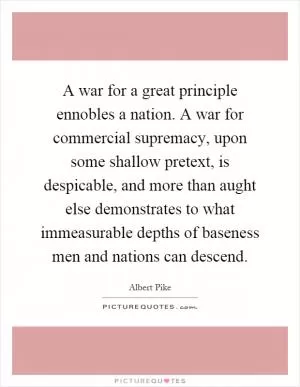A war for a great principle ennobles a nation. A war for commercial supremacy, upon some shallow pretext, is despicable, and more than aught else demonstrates to what immeasurable depths of baseness men and nations can descend Picture Quote #1