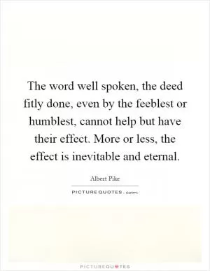 The word well spoken, the deed fitly done, even by the feeblest or humblest, cannot help but have their effect. More or less, the effect is inevitable and eternal Picture Quote #1