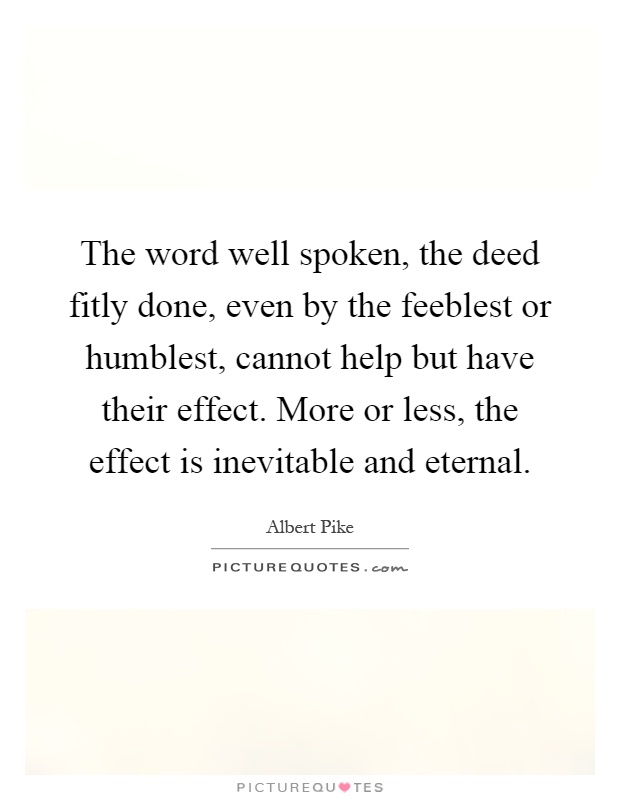 The word well spoken, the deed fitly done, even by the feeblest or humblest, cannot help but have their effect. More or less, the effect is inevitable and eternal Picture Quote #1