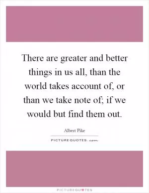 There are greater and better things in us all, than the world takes account of, or than we take note of; if we would but find them out Picture Quote #1