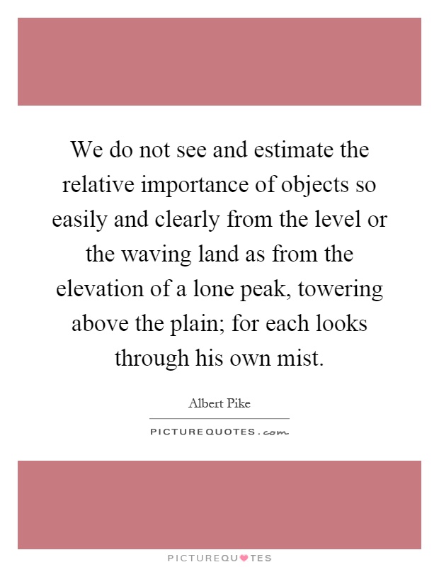 We do not see and estimate the relative importance of objects so easily and clearly from the level or the waving land as from the elevation of a lone peak, towering above the plain; for each looks through his own mist Picture Quote #1