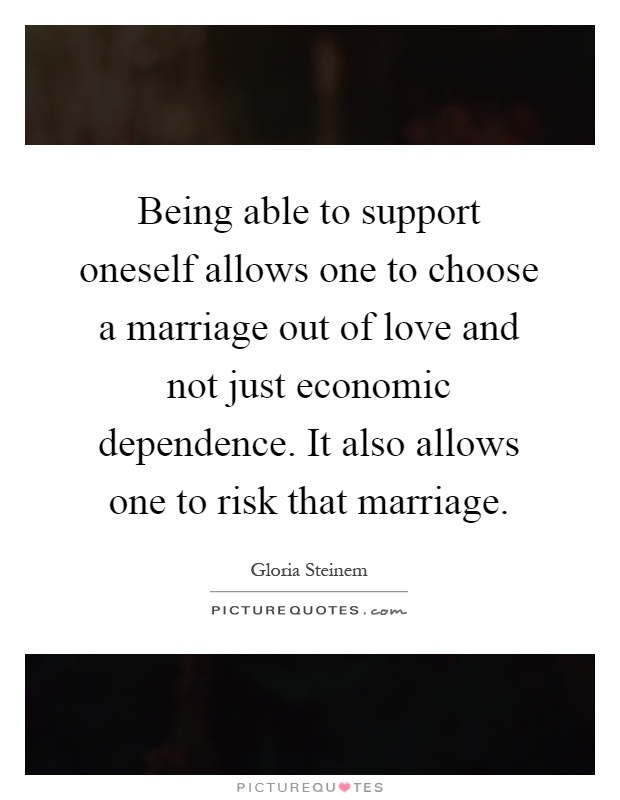 Being able to support oneself allows one to choose a marriage out of love and not just economic dependence. It also allows one to risk that marriage Picture Quote #1
