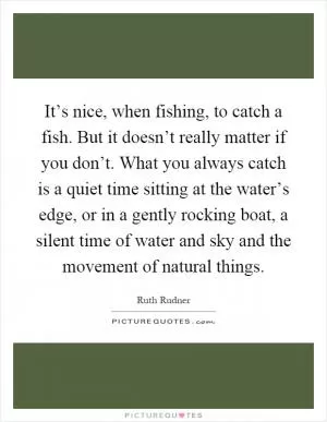 It’s nice, when fishing, to catch a fish. But it doesn’t really matter if you don’t. What you always catch is a quiet time sitting at the water’s edge, or in a gently rocking boat, a silent time of water and sky and the movement of natural things Picture Quote #1