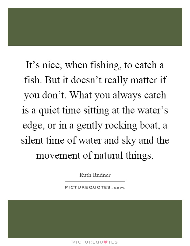 It's nice, when fishing, to catch a fish. But it doesn't really matter if you don't. What you always catch is a quiet time sitting at the water's edge, or in a gently rocking boat, a silent time of water and sky and the movement of natural things Picture Quote #1
