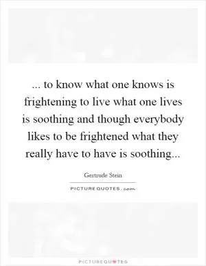 ... to know what one knows is frightening to live what one lives is soothing and though everybody likes to be frightened what they really have to have is soothing Picture Quote #1