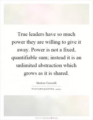 True leaders have so much power they are willing to give it away. Power is not a fixed, quantifiable sum; instead it is an unlimited abstraction which grows as it is shared Picture Quote #1