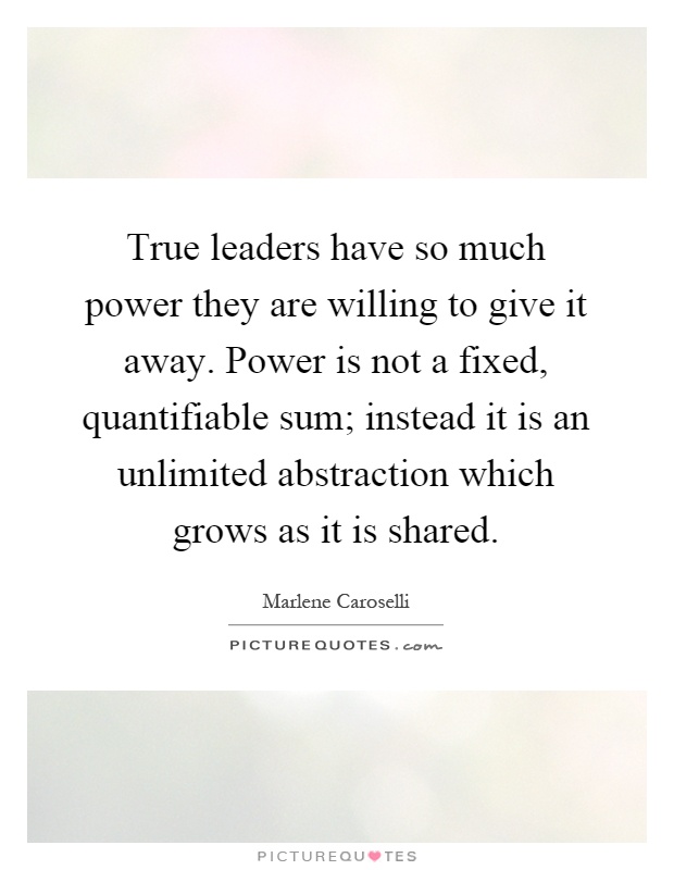True leaders have so much power they are willing to give it away. Power is not a fixed, quantifiable sum; instead it is an unlimited abstraction which grows as it is shared Picture Quote #1