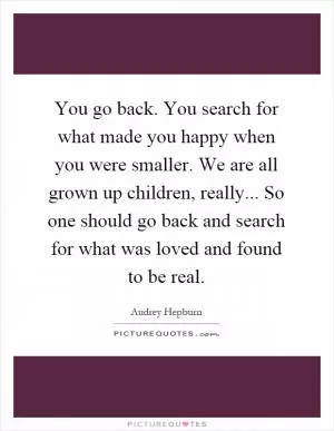 You go back. You search for what made you happy when you were smaller. We are all grown up children, really... So one should go back and search for what was loved and found to be real Picture Quote #1