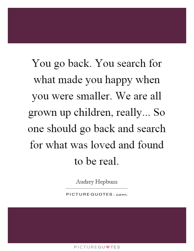You go back. You search for what made you happy when you were smaller. We are all grown up children, really... So one should go back and search for what was loved and found to be real Picture Quote #1