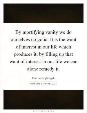 By mortifying vanity we do ourselves no good. It is the want of interest in our life which produces it; by filling up that want of interest in our life we can alone remedy it Picture Quote #1