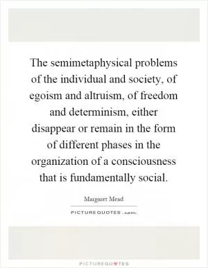 The semimetaphysical problems of the individual and society, of egoism and altruism, of freedom and determinism, either disappear or remain in the form of different phases in the organization of a consciousness that is fundamentally social Picture Quote #1