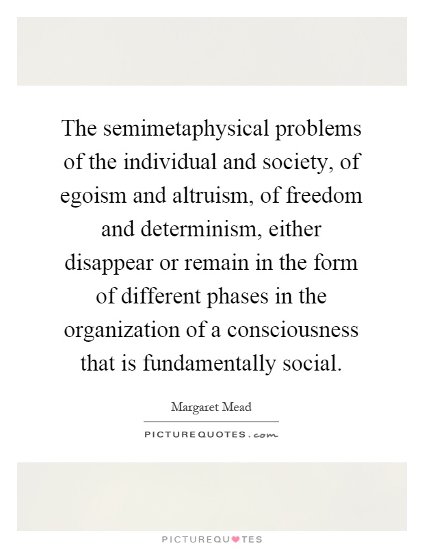 The semimetaphysical problems of the individual and society, of egoism and altruism, of freedom and determinism, either disappear or remain in the form of different phases in the organization of a consciousness that is fundamentally social Picture Quote #1