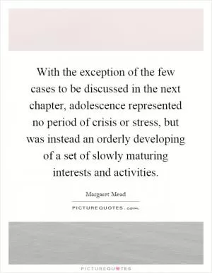 With the exception of the few cases to be discussed in the next chapter, adolescence represented no period of crisis or stress, but was instead an orderly developing of a set of slowly maturing interests and activities Picture Quote #1
