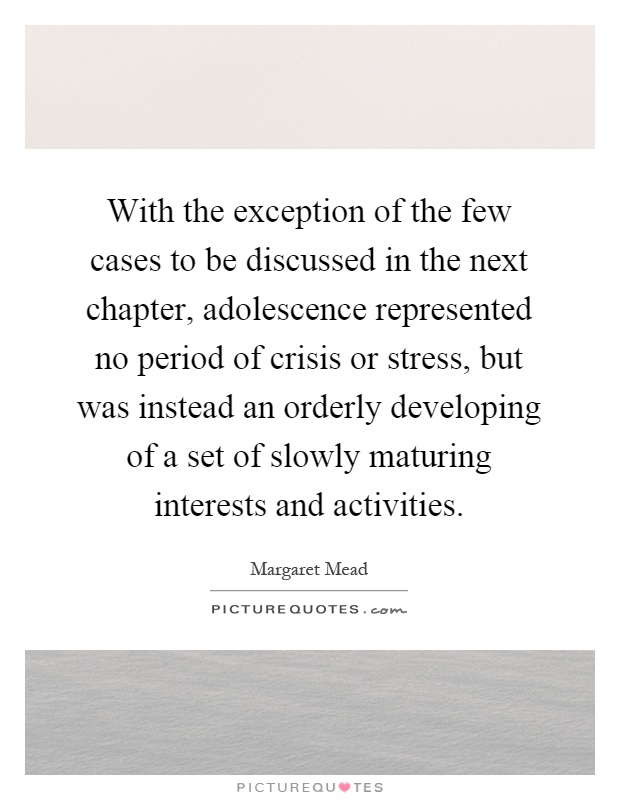 With the exception of the few cases to be discussed in the next chapter, adolescence represented no period of crisis or stress, but was instead an orderly developing of a set of slowly maturing interests and activities Picture Quote #1