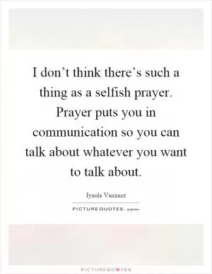 I don’t think there’s such a thing as a selfish prayer. Prayer puts you in communication so you can talk about whatever you want to talk about Picture Quote #1