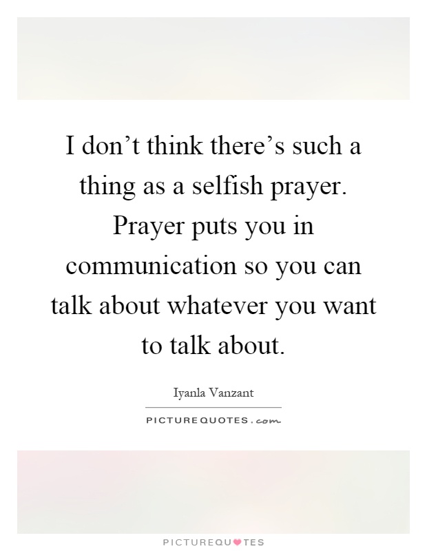 I don't think there's such a thing as a selfish prayer. Prayer puts you in communication so you can talk about whatever you want to talk about Picture Quote #1