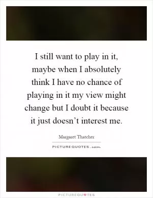 I still want to play in it, maybe when I absolutely think I have no chance of playing in it my view might change but I doubt it because it just doesn’t interest me Picture Quote #1