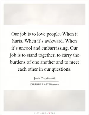Our job is to love people. When it hurts. When it’s awkward. When it’s uncool and embarrassing. Our job is to stand together, to carry the burdens of one another and to meet each other in our questions Picture Quote #1