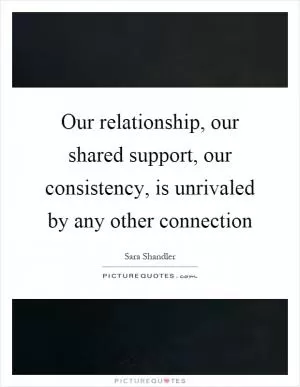 Our relationship, our shared support, our consistency, is unrivaled by any other connection Picture Quote #1