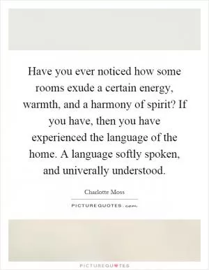 Have you ever noticed how some rooms exude a certain energy, warmth, and a harmony of spirit? If you have, then you have experienced the language of the home. A language softly spoken, and univerally understood Picture Quote #1