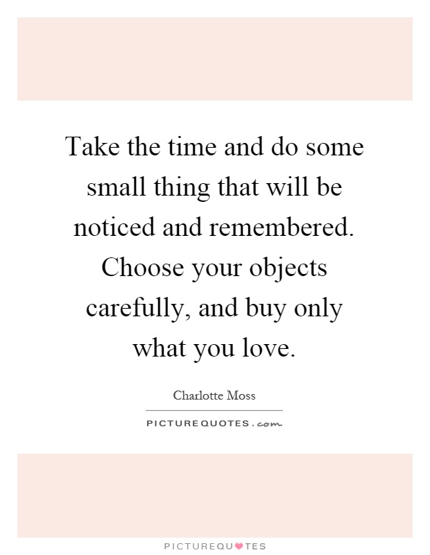Take the time and do some small thing that will be noticed and remembered. Choose your objects carefully, and buy only what you love Picture Quote #1